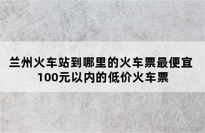 兰州火车站到哪里的火车票最便宜 100元以内的低价火车票